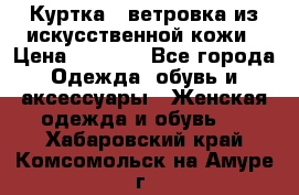 Куртка - ветровка из искусственной кожи › Цена ­ 1 200 - Все города Одежда, обувь и аксессуары » Женская одежда и обувь   . Хабаровский край,Комсомольск-на-Амуре г.